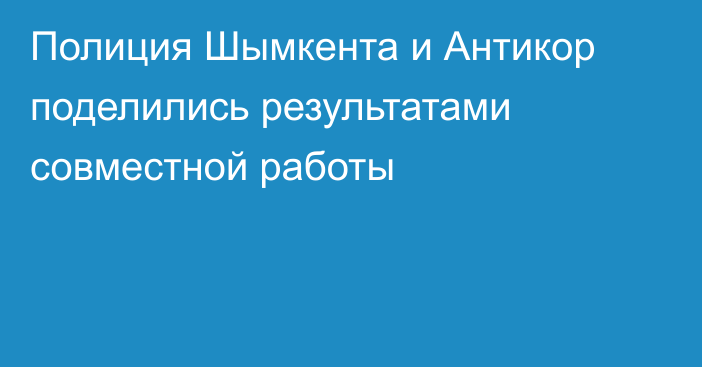 Полиция Шымкента  и Антикор поделились результатами совместной работы