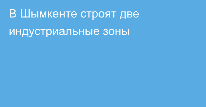 В Шымкенте строят две индустриальные зоны