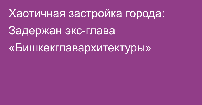 Хаотичная застройка города: Задержан экс-глава «Бишкекглавархитектуры»