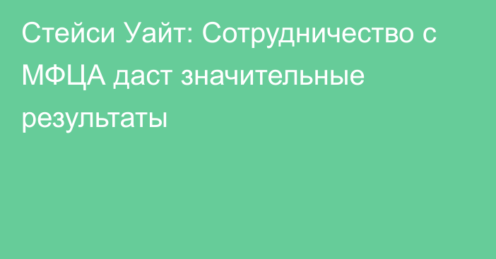 Стейси Уайт: Сотрудничество с МФЦА даст значительные результаты