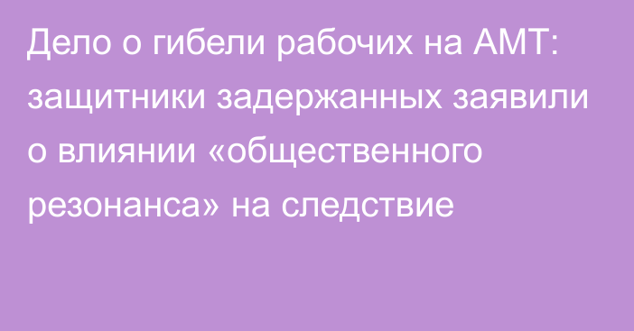 Дело о гибели рабочих на АМТ: защитники задержанных заявили о влиянии «общественного резонанса» на следствие