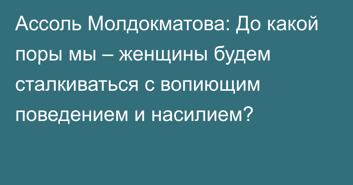 Ассоль Молдокматова: До какой поры мы – женщины будем сталкиваться с вопиющим поведением и насилием?