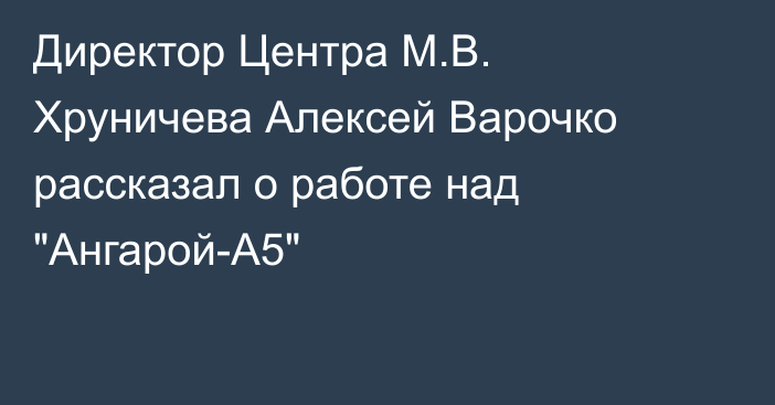 Директор Центра М.В. Хруничева Алексей Варочко рассказал о работе над 