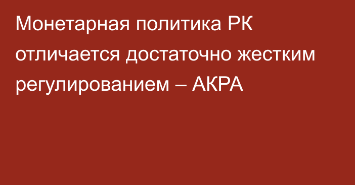 Монетарная политика РК отличается достаточно жестким регулированием – АКРА