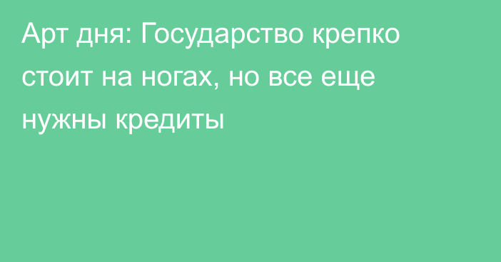 Арт дня: Государство крепко стоит на ногах, но все еще нужны кредиты