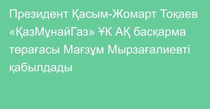 Президент Қасым-Жомарт Тоқаев «ҚазМұнайГаз» ҰК АҚ басқарма төрағасы Мағзұм Мырзағалиевті қабылдады