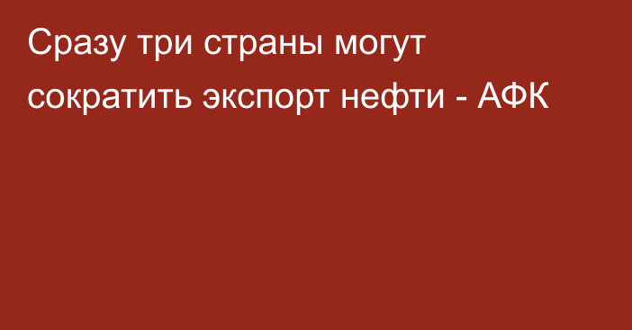 Сразу три страны могут сократить экспорт нефти - АФК