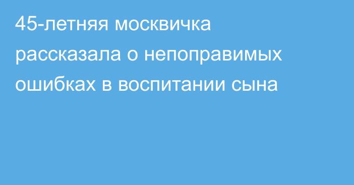 45-летняя москвичка рассказала о непоправимых ошибках в воспитании сына