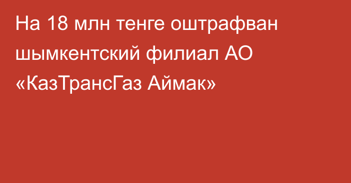 На 18 млн тенге оштрафван шымкентский филиал АО «КазТрансГаз Аймак»