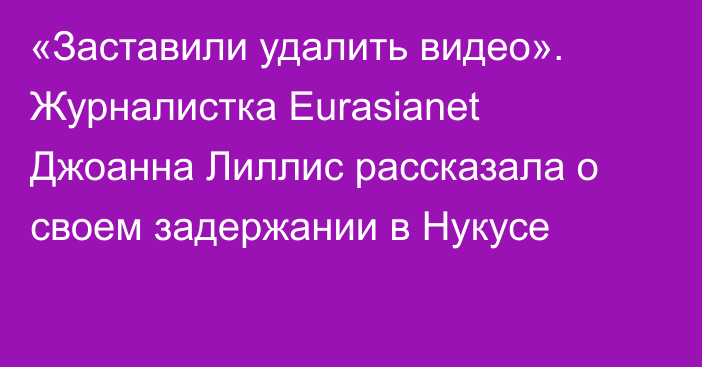 «Заставили удалить видео». Журналистка Eurasianet Джоанна Лиллис рассказала о своем задержании в Нукусе