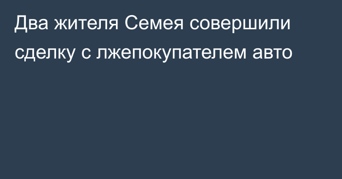 Два жителя Семея совершили сделку с лжепокупателем авто