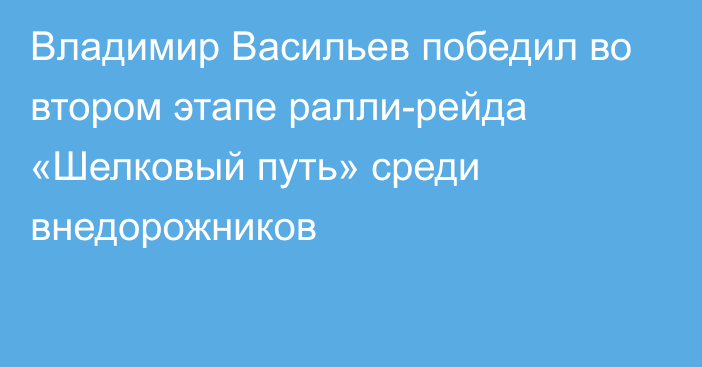 Владимир Васильев победил во втором этапе ралли-рейда «Шелковый путь» среди внедорожников