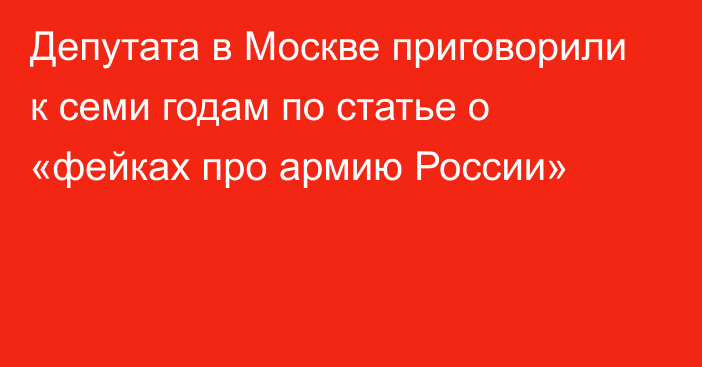 Депутата в Москве приговорили к семи годам по статье о «фейках про армию России»