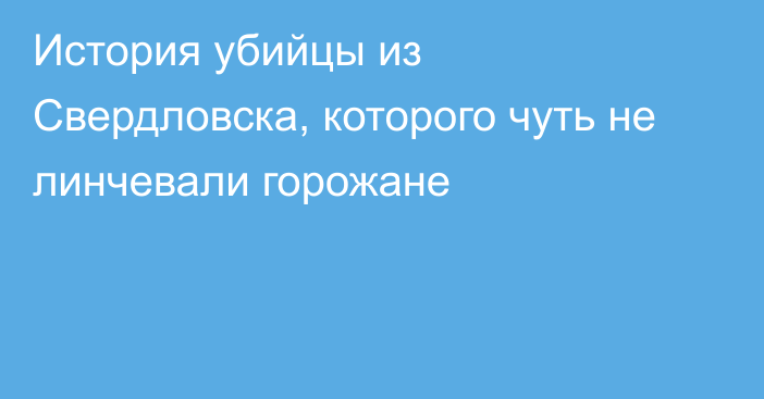 История убийцы из Свердловска, которого чуть не линчевали горожане