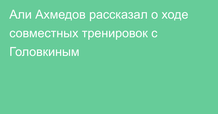 Али Ахмедов рассказал о ходе совместных тренировок с Головкиным