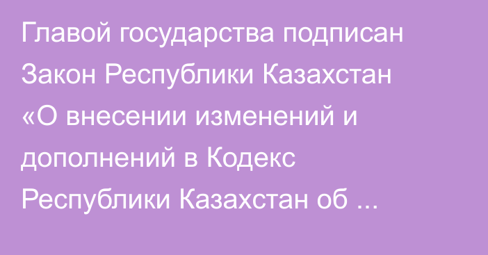 Главой государства подписан Закон Республики Казахстан «О внесении изменений и дополнений в Кодекс Республики Казахстан  об административных правонарушениях»