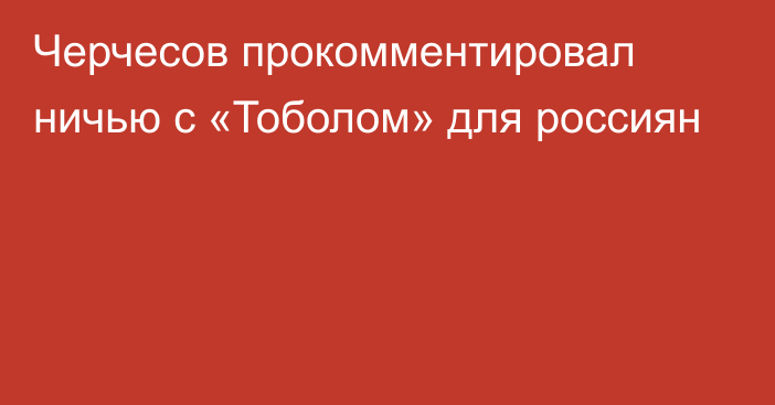 Черчесов прокомментировал ничью с «Тоболом» для россиян