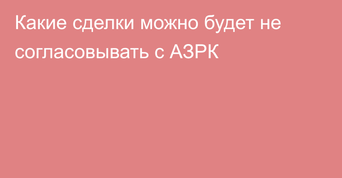 Какие сделки можно будет не согласовывать с АЗРК