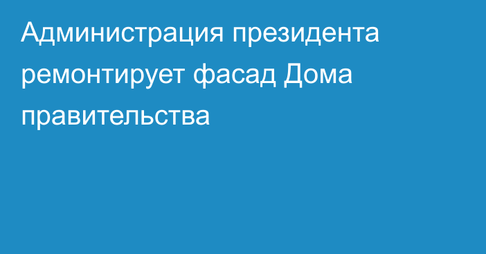 Администрация президента ремонтирует фасад Дома правительства