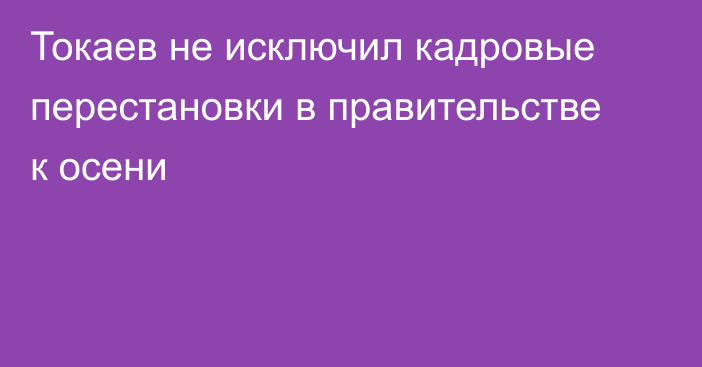 Токаев не исключил кадровые перестановки в правительстве к осени