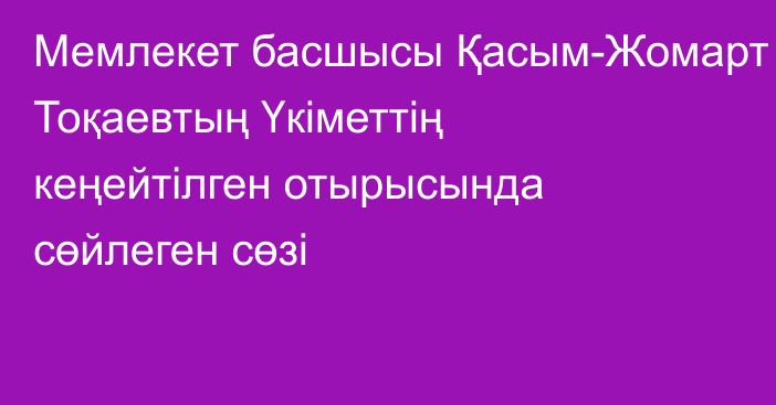 Мемлекет басшысы  Қасым-Жомарт Тоқаевтың Үкіметтің кеңейтілген отырысында сөйлеген сөзі