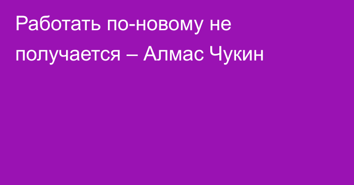 Работать по-новому не получается – Алмас Чукин