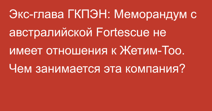 Экс-глава ГКПЭН: Меморандум с австралийской Fortescue не имеет отношения к Жетим-Тоо. Чем занимается эта компания?