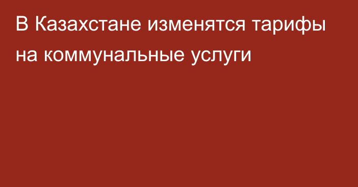 В Казахстане изменятся тарифы на коммунальные услуги