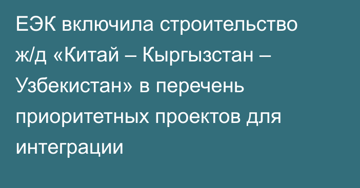 ЕЭК включила строительство ж/д «Китай – Кыргызстан – Узбекистан» в перечень приоритетных проектов для интеграции 