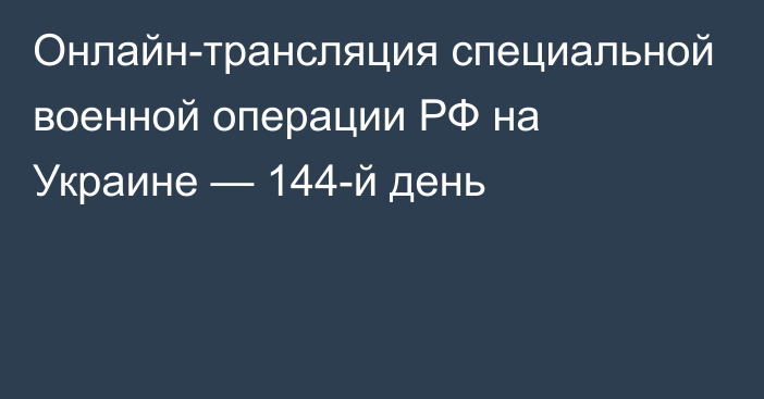 Онлайн-трансляция специальной военной операции РФ на Украине — 144-й день