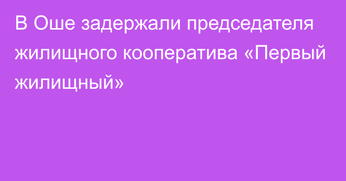 В Оше задержали председателя жилищного кооператива «Первый жилищный»