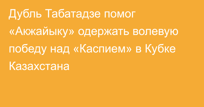 Дубль Табатадзе помог «Акжайыку» одержать волевую победу над «Каспием» в Кубке Казахстана