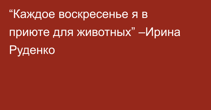 “Каждое воскресенье я в приюте для животных” –Ирина Руденко