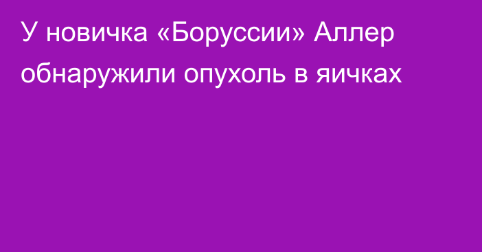 У новичка «Боруссии» Аллер обнаружили опухоль в яичках