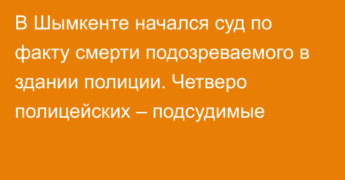 В Шымкенте начался суд по факту смерти подозреваемого в здании полиции. Четверо полицейских – подсудимые