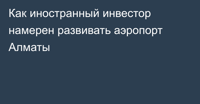 Как иностранный инвестор намерен развивать аэропорт Алматы