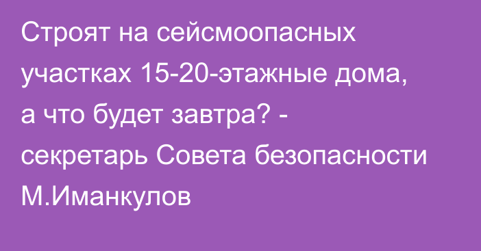 Строят на сейсмоопасных участках 15-20-этажные дома, а что будет завтра? - секретарь Совета безопасности М.Иманкулов