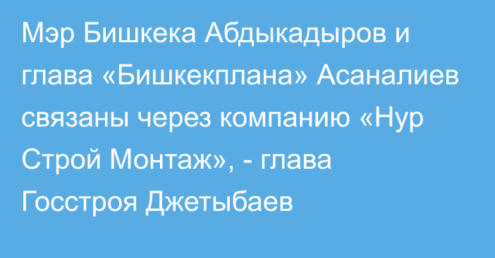 Мэр Бишкека Абдыкадыров и глава «Бишкекплана» Асаналиев связаны через компанию «Нур Строй Монтаж», - глава Госстроя Джетыбаев