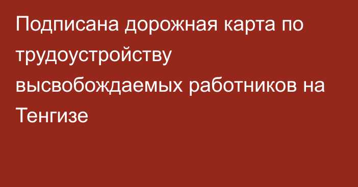 Подписана дорожная карта по трудоустройству высвобождаемых работников на Тенгизе