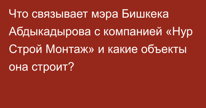 Что связывает мэра Бишкека Абдыкадырова с компанией «Нур Строй Монтаж» и какие объекты она строит?