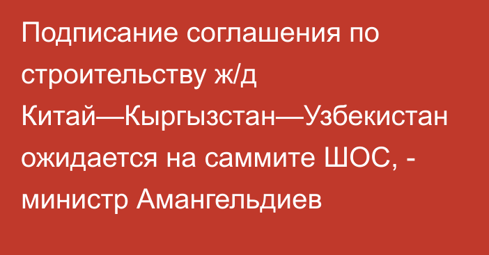 Подписание соглашения по строительству ж/д Китай—Кыргызстан—Узбекистан ожидается на саммите ШОС, - министр Амангельдиев