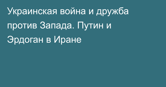 Украинская война и дружба против Запада. Путин и Эрдоган в Иране