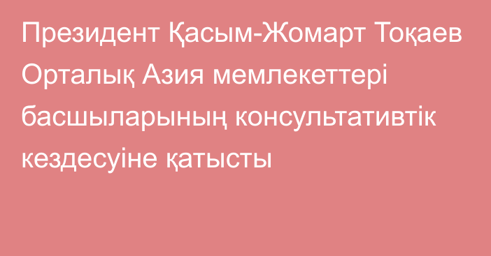 Президент Қасым-Жомарт Тоқаев Орталық Азия мемлекеттері басшыларының консультативтік кездесуіне қатысты