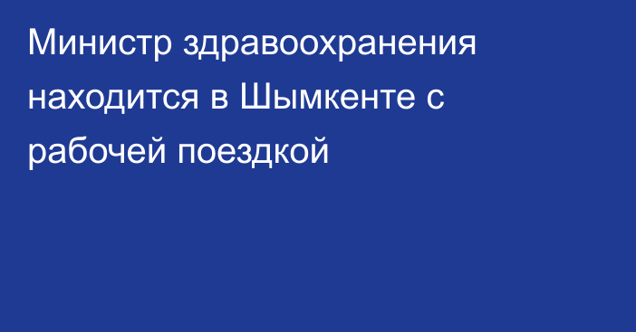 Министр здравоохранения находится в Шымкенте с рабочей поездкой