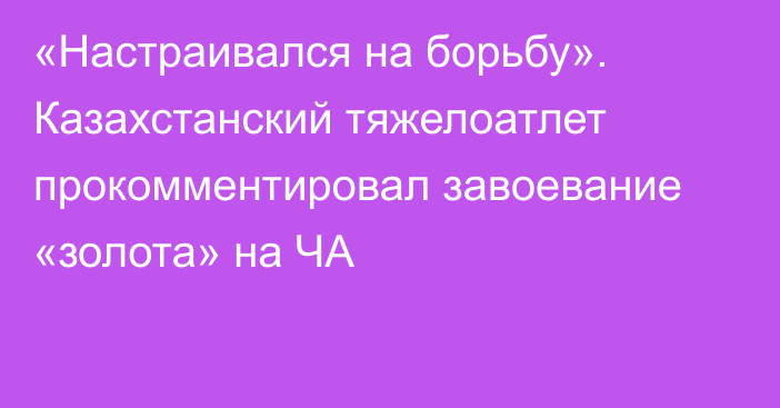 «Настраивался на борьбу». Казахстанский тяжелоатлет прокомментировал завоевание «золота» на ЧА