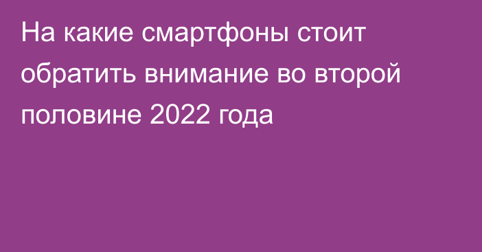 На какие смартфоны стоит обратить внимание во второй половине 2022 года