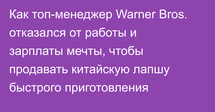 Как топ-менеджер Warner Bros. отказался от работы и зарплаты мечты, чтобы продавать китайскую лапшу быстрого приготовления