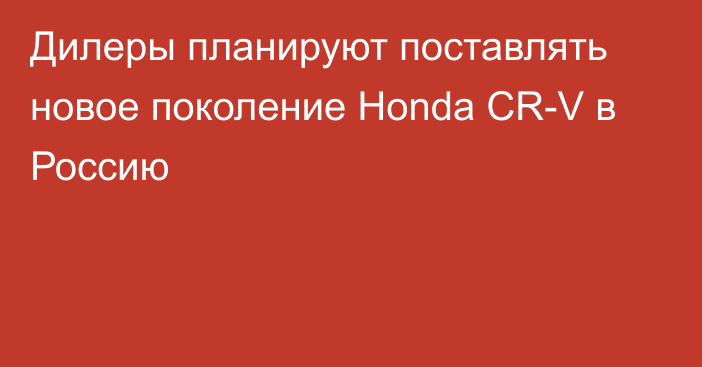 Дилеры планируют поставлять новое поколение Honda CR-V в Россию