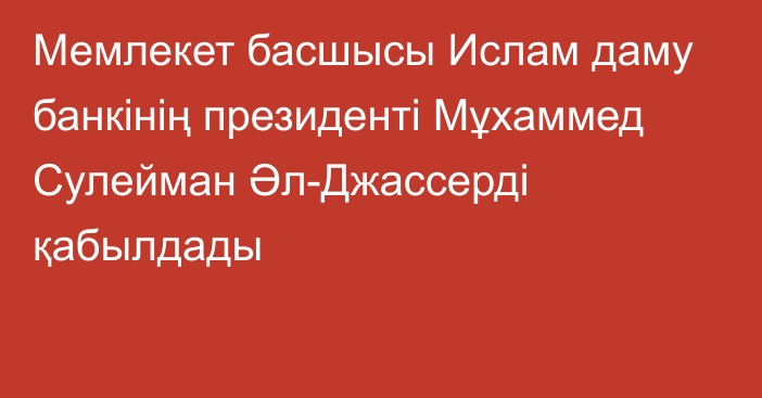 Мемлекет басшысы Ислам даму банкінің президенті Мұхаммед Сулейман Әл-Джассерді қабылдады