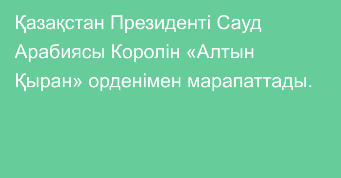 Қазақстан Президенті Сауд Арабиясы Королін «Алтын Қыран» орденімен марапаттады.